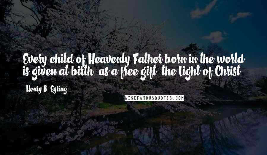 Henry B. Eyring quotes: Every child of Heavenly Father born in the world is given at birth, as a free gift, the Light of Christ.