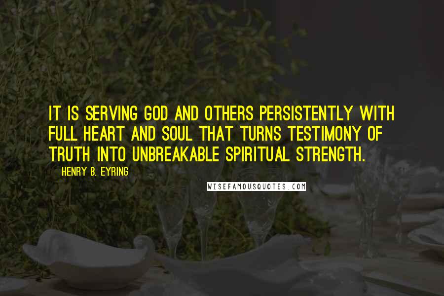Henry B. Eyring quotes: It is serving God and others persistently with full heart and soul that turns testimony of truth into unbreakable spiritual strength. Henry B. Eyring quotes: It is serving God and others persistently with full heart and soul that turns testimony of truth into unbreakable spiritual strength.