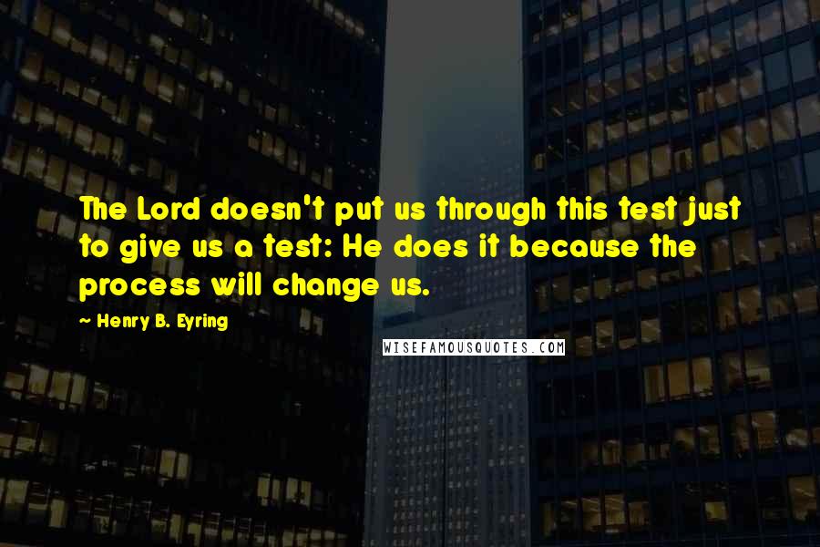 Henry B. Eyring quotes: The Lord doesn't put us through this test just to give us a test: He does it because the process will change us.