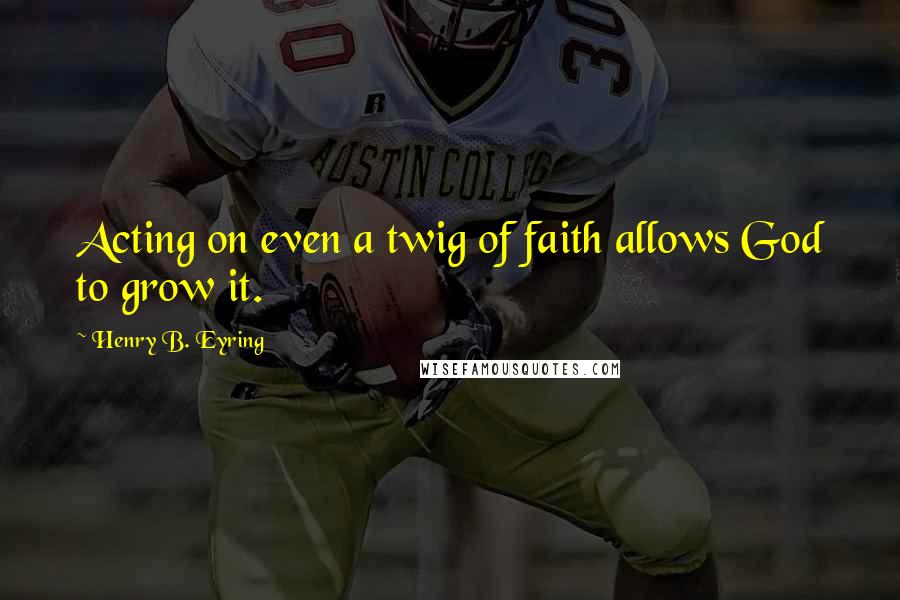 Henry B. Eyring quotes: Acting on even a twig of faith allows God to grow it. Henry B. Eyring quotes: Acting on even a twig of faith allows God to grow it.