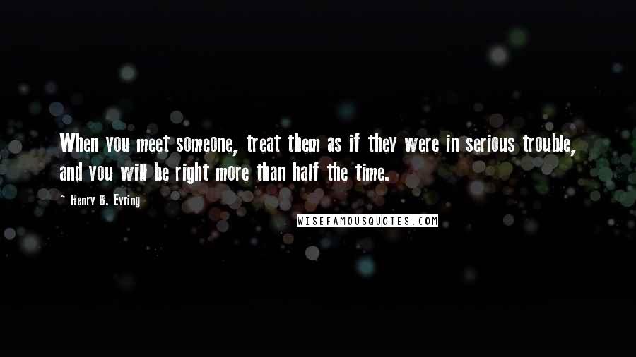 Henry B. Eyring quotes: When you meet someone, treat them as if they were in serious trouble, and you will be right more than half the time. Henry B. Eyring quotes: When you meet someone, treat them as if they were in serious trouble, and you will be right more than half the time.