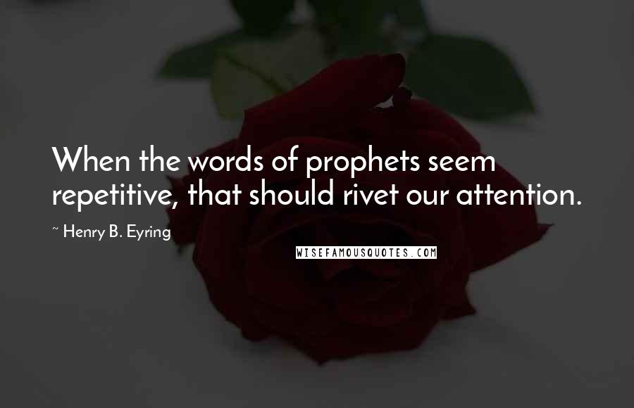 Henry B. Eyring quotes: When the words of prophets seem repetitive, that should rivet our attention.