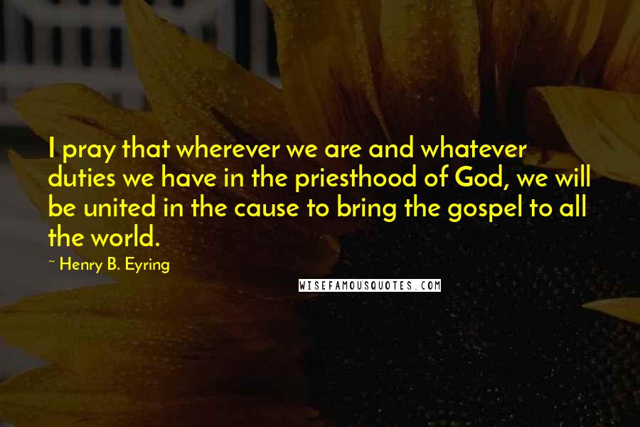 Henry B. Eyring quotes: I pray that wherever we are and whatever duties we have in the priesthood of God, we will be united in the cause to bring the gospel to all the