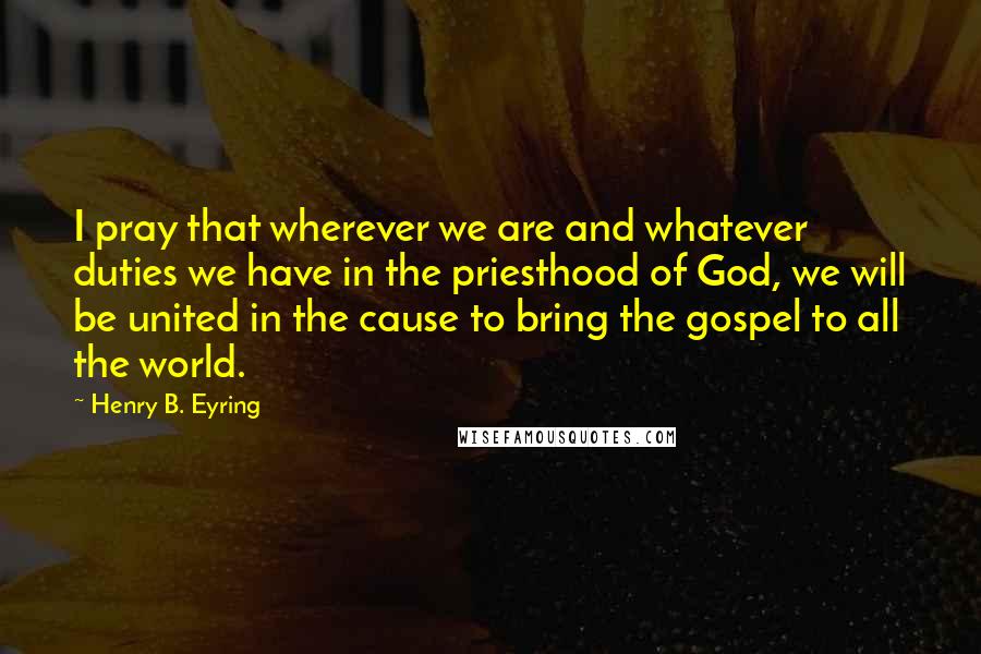 Henry B. Eyring quotes: I pray that wherever we are and whatever duties we have in the priesthood of God, we will be united in the cause to bring the gospel to all the Henry B. Eyring quotes: I pray that wherever we are and whatever duties we have in the priesthood of God, we will be united in the cause to bring the gospel to all the