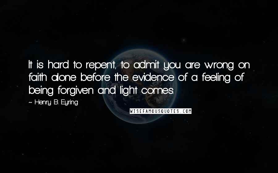 Henry B. Eyring quotes: It is hard to repent, to admit you are wrong on faith alone before the evidence of a feeling of being forgiven and light comes.