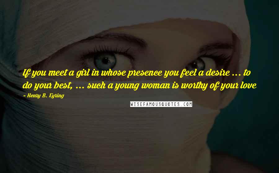 Henry B. Eyring quotes: If you meet a girl in whose presence you feel a desire ... to do your best, ... such a young woman is worthy of your love Henry B. Eyring quotes: If you meet a girl in whose presence you feel a desire ... to do your best, ... such a young woman is worthy of your love