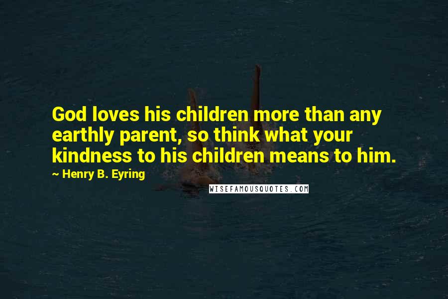 Henry B. Eyring quotes: God loves his children more than any earthly parent, so think what your kindness to his children means to him. Henry B. Eyring quotes: God loves his children more than any earthly parent, so think what your kindness to his children means to him.