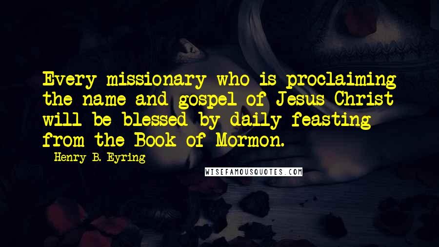 Henry B. Eyring quotes: Every missionary who is proclaiming the name and gospel of Jesus Christ will be blessed by daily feasting from the Book of Mormon.