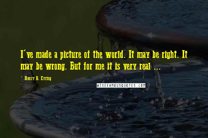 Henry B. Eyring quotes: I've made a picture of the world. It may be right. It may be wrong. But for me it is very real ...