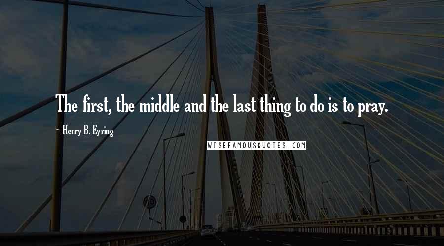 Henry B. Eyring quotes: The first, the middle and the last thing to do is to pray.