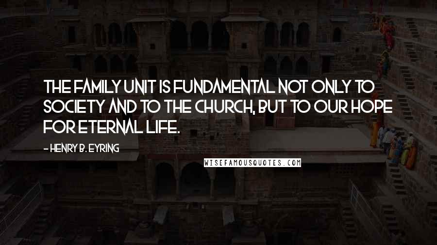 Henry B. Eyring quotes: The family unit is fundamental not only to society and to the Church, but to our hope for eternal life.