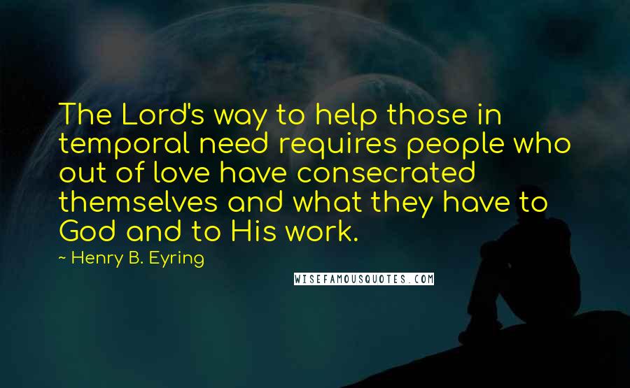 Henry B. Eyring quotes: The Lord's way to help those in temporal need requires people who out of love have consecrated themselves and what they have to God and to His work.