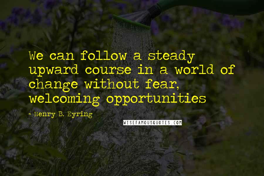 Henry B. Eyring quotes: We can follow a steady upward course in a world of change without fear, welcoming opportunities