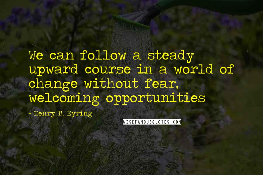 Henry B. Eyring quotes: We can follow a steady upward course in a world of change without fear, welcoming opportunities Henry B. Eyring quotes: We can follow a steady upward course in a world of change without fear, welcoming opportunities