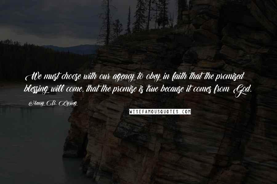 Henry B. Eyring quotes: We must choose with our agency to obey in faith that the promised blessing will come, that the promise is true because it comes from God.