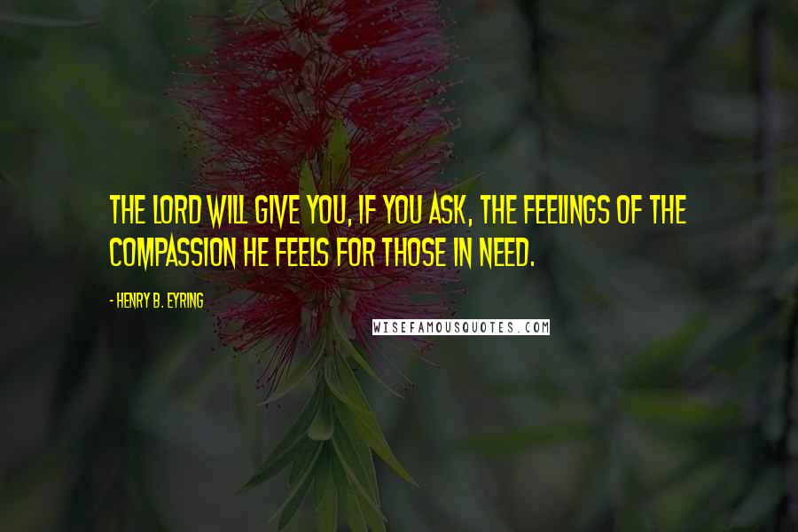 Henry B. Eyring quotes: The Lord will give you, if you ask, the feelings of the compassion He feels for those in need.