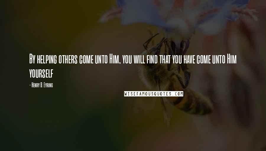 Henry B. Eyring quotes: By helping others come unto Him, you will find that you have come unto Him yourself