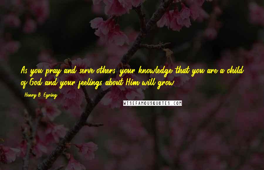 Henry B. Eyring quotes: As you pray and serve others, your knowledge that you are a child of God and your feelings about Him will grow. Henry B. Eyring quotes: As you pray and serve others, your knowledge that you are a child of God and your feelings about Him will grow.