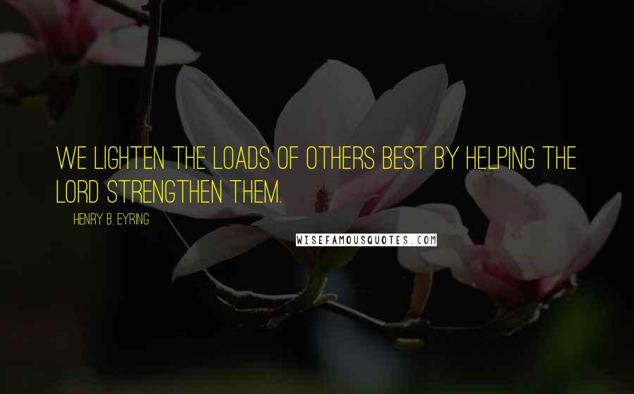 Henry B. Eyring quotes: We lighten the loads of others best by helping the Lord strengthen them.