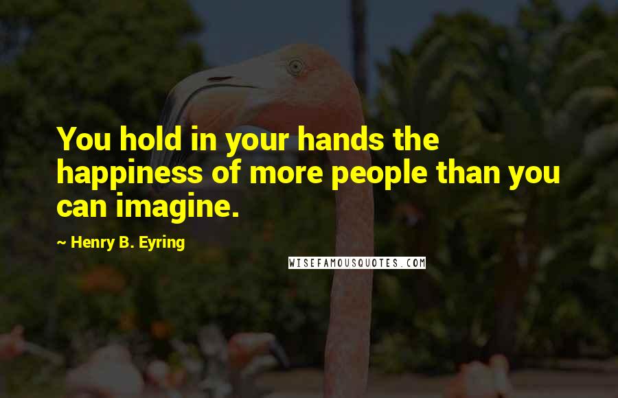 Henry B. Eyring quotes: You hold in your hands the happiness of more people than you can imagine.
