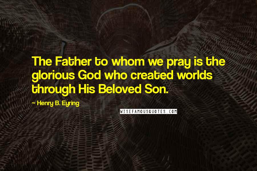 Henry B. Eyring quotes: The Father to whom we pray is the glorious God who created worlds through His Beloved Son.