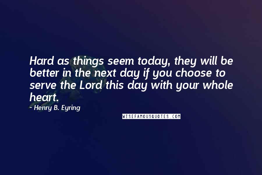 Henry B. Eyring quotes: Hard as things seem today, they will be better in the next day if you choose to serve the Lord this day with your whole heart. Henry B. Eyring quotes: Hard as things seem today, they will be better in the next day if you choose to serve the Lord this day with your whole heart.
