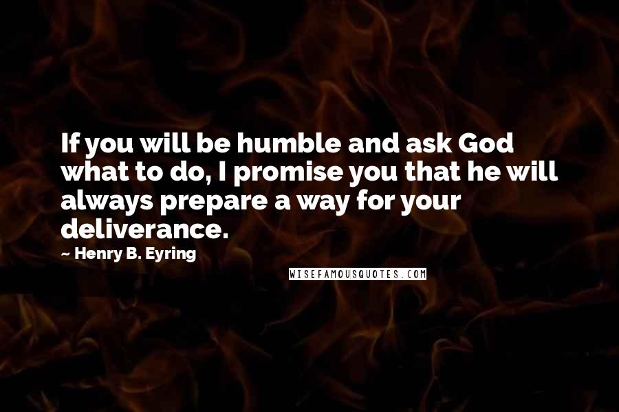 Henry B. Eyring quotes: If you will be humble and ask God what to do, I promise you that he will always prepare a way for your deliverance. Henry B. Eyring quotes: If you will be humble and ask God what to do, I promise you that he will always prepare a way for your deliverance.