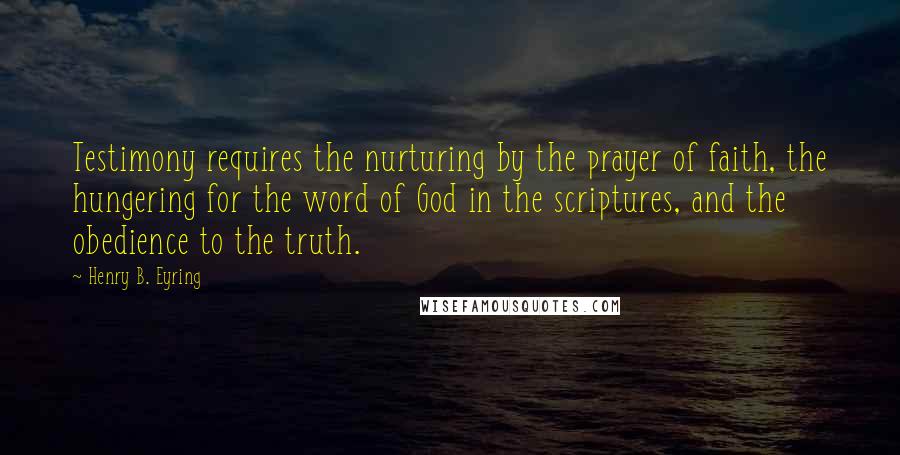 Henry B. Eyring quotes: Testimony requires the nurturing by the prayer of faith, the hungering for the word of God in the scriptures, and the obedience to the truth. Henry B. Eyring quotes: Testimony requires the nurturing by the prayer of faith, the hungering for the word of God in the scriptures, and the obedience to the truth.