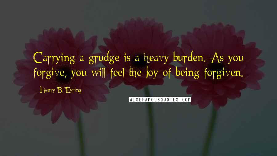 Henry B. Eyring quotes: Carrying a grudge is a heavy burden. As you forgive, you will feel the joy of being forgiven.