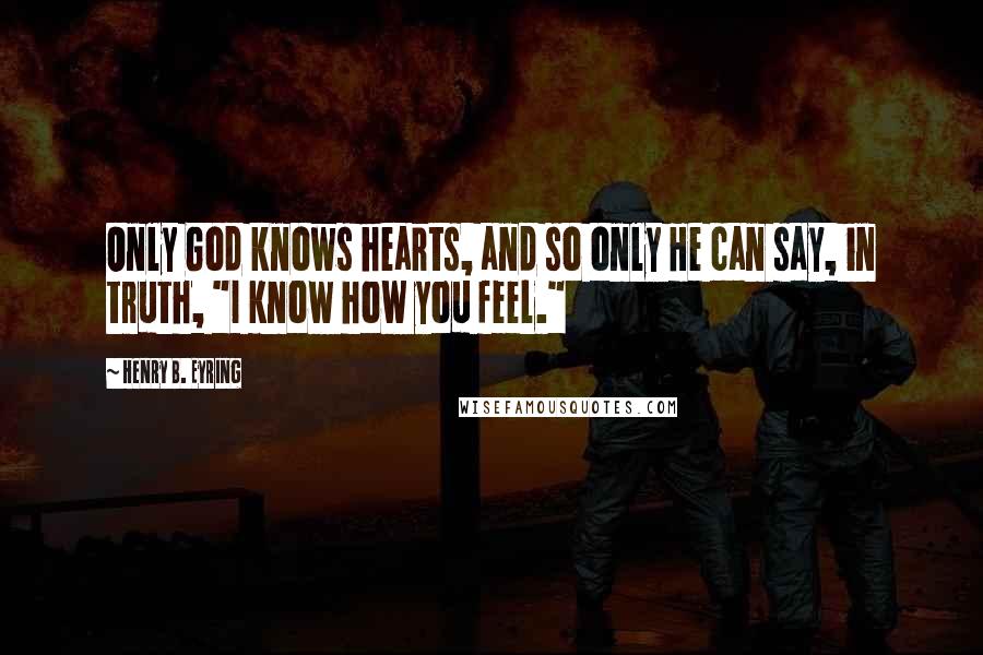 Henry B. Eyring quotes: Only God knows hearts, and so only He can say, in truth, "I know how you feel."