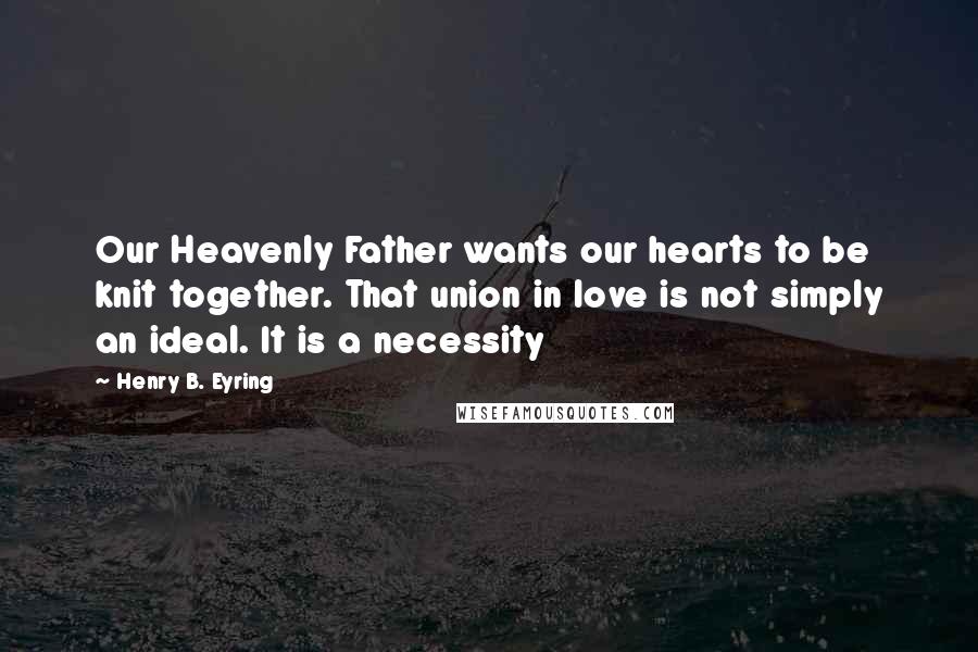 Henry B. Eyring quotes: Our Heavenly Father wants our hearts to be knit together. That union in love is not simply an ideal. It is a necessity