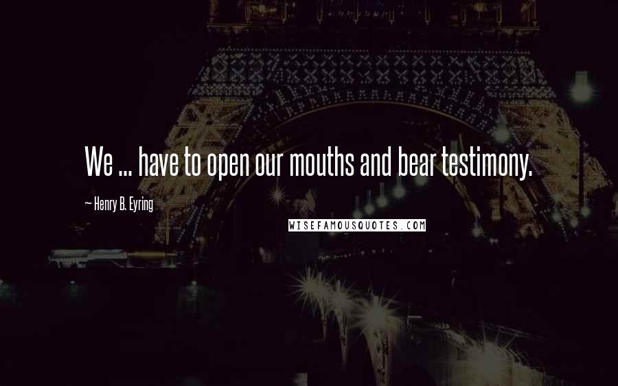 Henry B. Eyring quotes: We ... have to open our mouths and bear testimony.