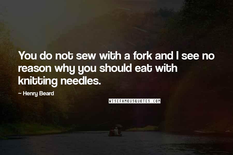 Henry Beard quotes: You do not sew with a fork and I see no reason why you should eat with knitting needles.