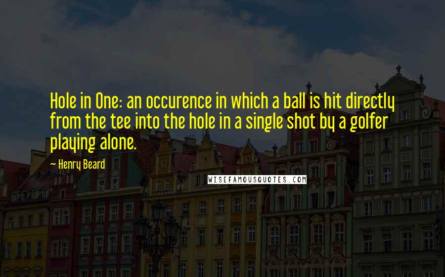 Henry Beard quotes: Hole in One: an occurence in which a ball is hit directly from the tee into the hole in a single shot by a golfer playing alone.
