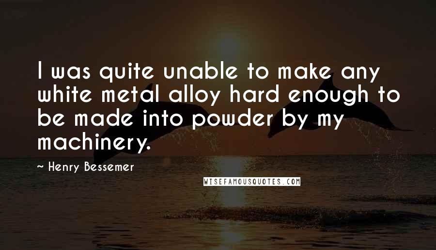 Henry Bessemer quotes: I was quite unable to make any white metal alloy hard enough to be made into powder by my machinery.