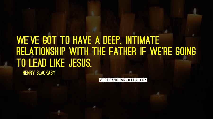 Henry Blackaby quotes: We've got to have a deep, intimate relationship with the Father if we're going to lead like Jesus.