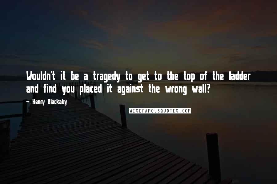 Henry Blackaby quotes: Wouldn't it be a tragedy to get to the top of the ladder and find you placed it against the wrong wall?
