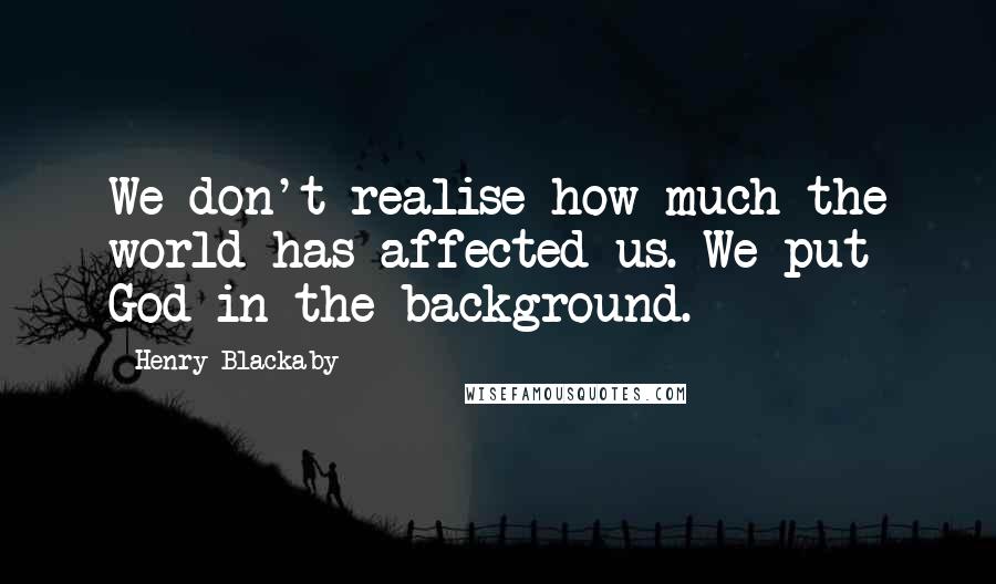 Henry Blackaby quotes: We don't realise how much the world has affected us. We put God in the background.