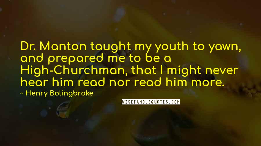 Henry Bolingbroke quotes: Dr. Manton taught my youth to yawn, and prepared me to be a High-Churchman, that I might never hear him read nor read him more. Henry Bolingbroke quotes: Dr. Manton taught my youth to yawn, and prepared me to be a High-Churchman, that I might never hear him read nor read him more.