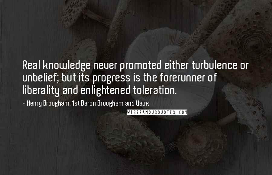 Henry Brougham, 1st Baron Brougham And Vaux quotes: Real knowledge never promoted either turbulence or unbelief; but its progress is the forerunner of liberality and enlightened toleration.