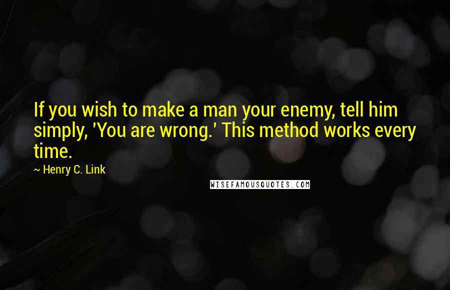 Henry C. Link quotes: If you wish to make a man your enemy, tell him simply, 'You are wrong.' This method works every time.