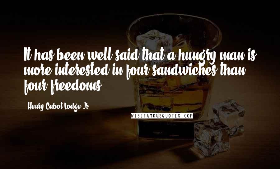 Henry Cabot Lodge Jr. quotes: It has been well said that a hungry man is more interested in four sandwiches than four freedoms.