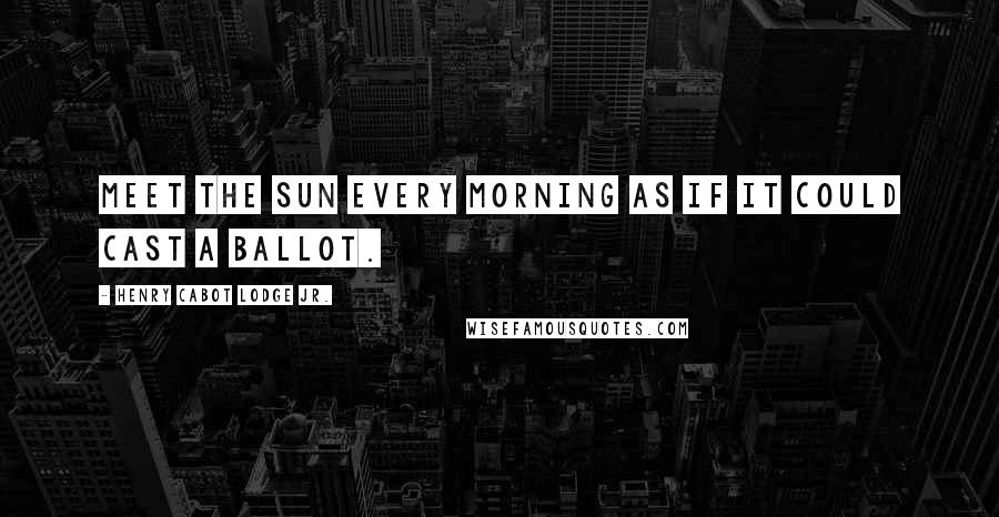 Henry Cabot Lodge Jr. quotes: Meet the sun every morning as if it could cast a ballot.