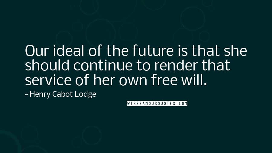 Henry Cabot Lodge quotes: Our ideal of the future is that she should continue to render that service of her own free will.