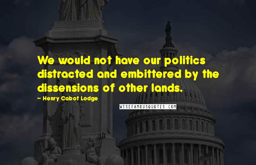 Henry Cabot Lodge quotes: We would not have our politics distracted and embittered by the dissensions of other lands.