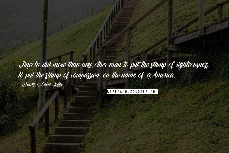 Henry Cabot Lodge quotes: Lincoln did more than any other man to put the stamp of righteousness, to put the stamp of compassion, on the name of America. Henry Cabot Lodge quotes: Lincoln did more than any other man to put the stamp of righteousness, to put the stamp of compassion, on the name of America.