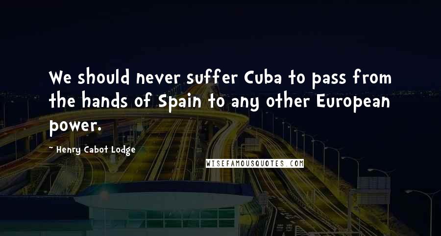 Henry Cabot Lodge quotes: We should never suffer Cuba to pass from the hands of Spain to any other European power.