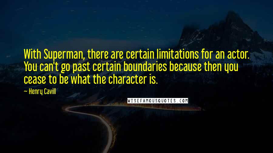 Henry Cavill quotes: With Superman, there are certain limitations for an actor. You can't go past certain boundaries because then you cease to be what the character is. Henry Cavill quotes: With Superman, there are certain limitations for an actor. You can't go past certain boundaries because then you cease to be what the character is.