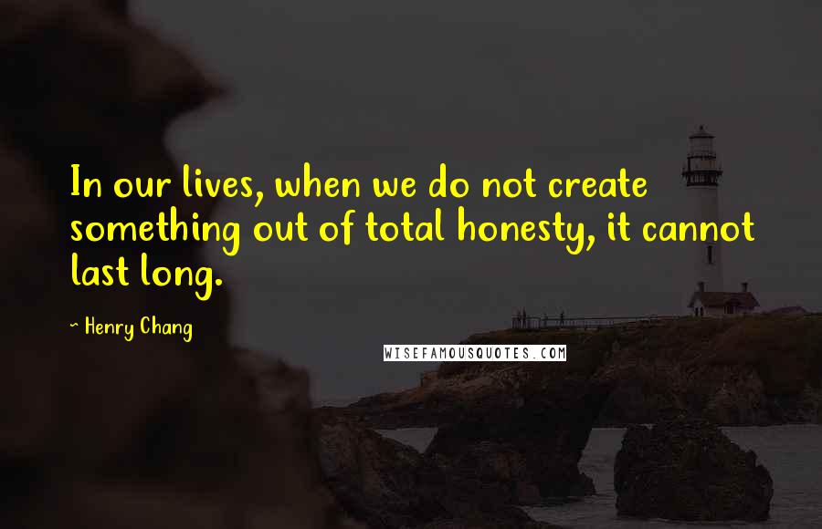 Henry Chang quotes: In our lives, when we do not create something out of total honesty, it cannot last long.