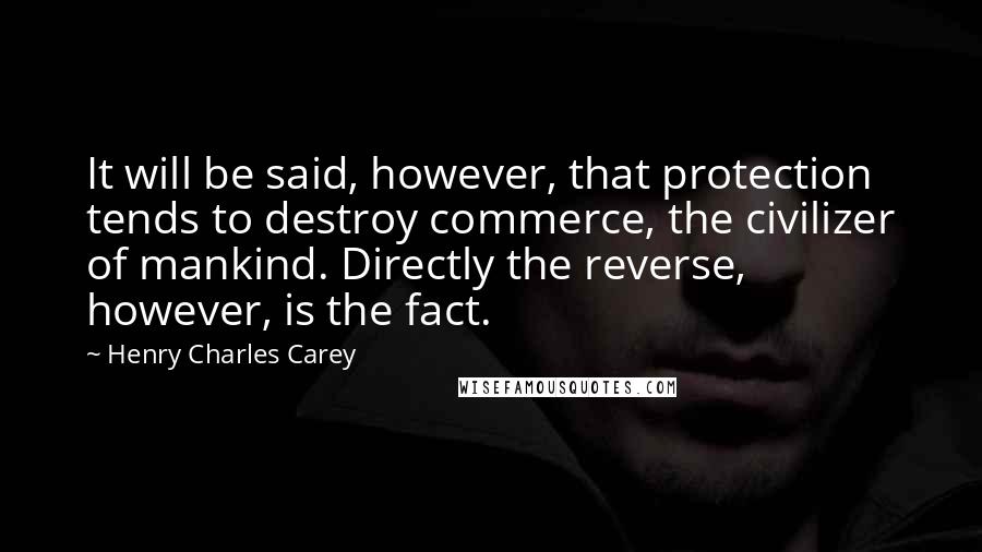 Henry Charles Carey quotes: It will be said, however, that protection tends to destroy commerce, the civilizer of mankind. Directly the reverse, however, is the fact.